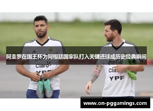 阿圭罗在国王杯为阿根廷国家队打入关键进球成历史经典瞬间