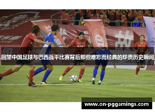 回望中国足球与巴西战平比赛背后那些难忘而经典的珍贵历史瞬间