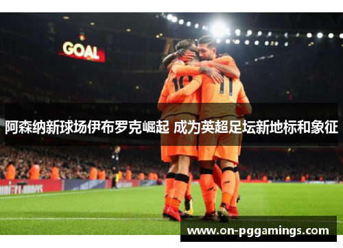 阿森纳新球场伊布罗克崛起 成为英超足坛新地标和象征