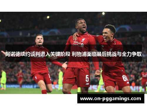 阿诺德续约谈判进入关键阶段 利物浦面临最后挑战与全力争取