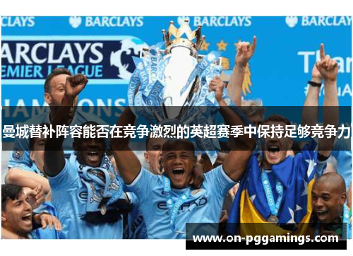 曼城替补阵容能否在竞争激烈的英超赛季中保持足够竞争力 曼城替补阵容能否在竞争激烈的英超赛季中保持足够竞争力