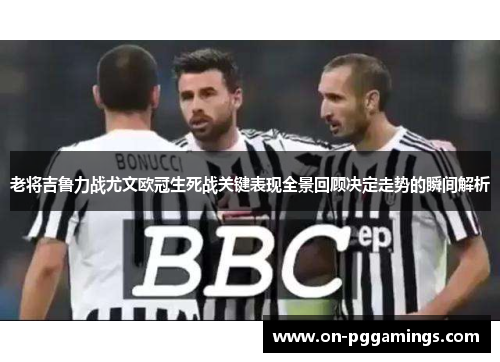 老将吉鲁力战尤文欧冠生死战关键表现全景回顾决定走势的瞬间解析